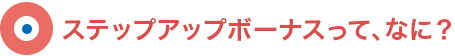 ステップアップボーナスって、なに？